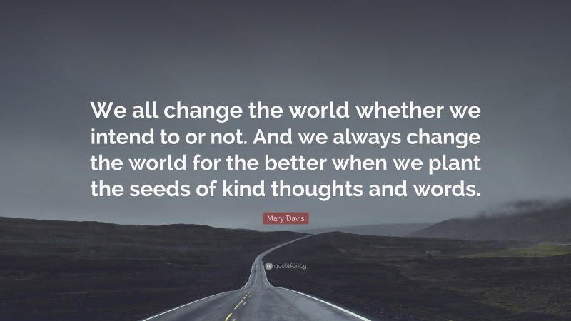 Mary Davis Quote: “We all change the world whether we intend to or not. And we always change the world for the better when we plant the seeds of kind thoughts and words.”