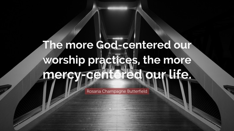 Rosaria Champagne Butterfield Quote: “The more God-centered our worship practices, the more mercy-centered our life.”