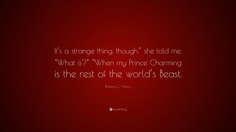 Brittainy C. Cherry Quote: “It’s a strange thing, though,” she told me. “What is?” “When my Prince Charming is the rest of the world’s Beast.”