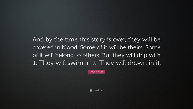 Grady Hendrix Quote: “And by the time this story is over, they will be covered in blood. Some of it will be theirs. Some of it will belong to others. But they will drip with it. They will swim in it. They will drown in it.”