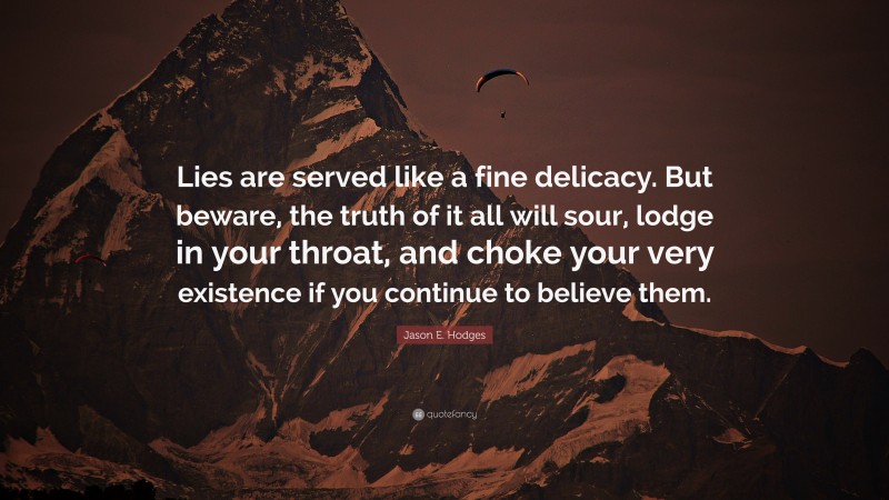 Jason E. Hodges Quote: “Lies are served like a fine delicacy. But beware, the truth of it all will sour, lodge in your throat, and choke your very existence if you continue to believe them.”