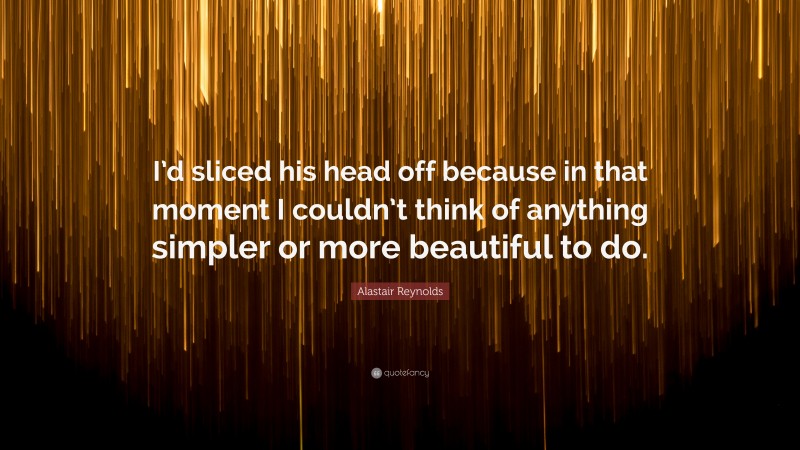 Alastair Reynolds Quote: “I’d sliced his head off because in that moment I couldn’t think of anything simpler or more beautiful to do.”