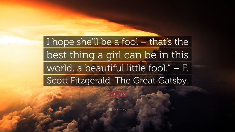 L.J. Shen Quote: “I hope she’ll be a fool – that’s the best thing a girl can be in this world, a beautiful little fool.” – F. Scott Fitzgerald, The Great Gatsby.”