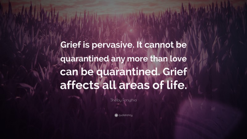Shelby Forsythia Quote: “Grief is pervasive. It cannot be quarantined any more than love can be quarantined. Grief affects all areas of life.”