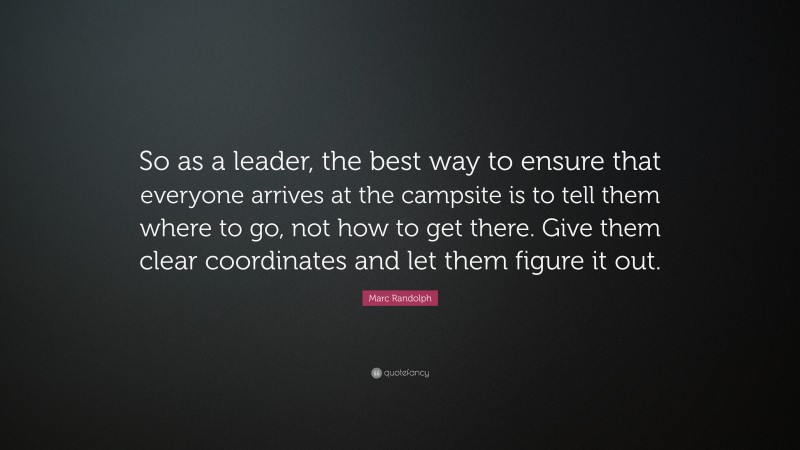 Marc Randolph Quote: “So as a leader, the best way to ensure that everyone arrives at the campsite is to tell them where to go, not how to get there. Give them clear coordinates and let them figure it out.”