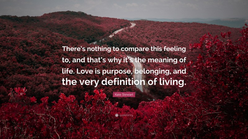 Kate Stewart Quote: “There’s nothing to compare this feeling to, and that’s why it’s the meaning of life. Love is purpose, belonging, and the very definition of living.”