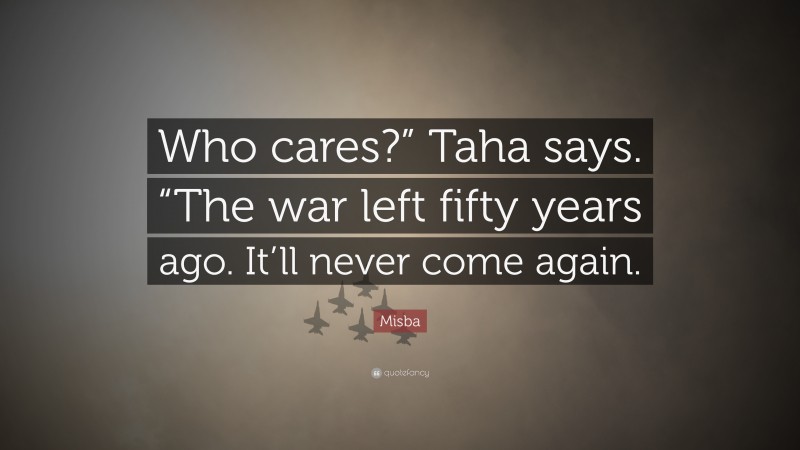 Misba Quote: “Who cares?” Taha says. “The war left fifty years ago. It’ll never come again.”