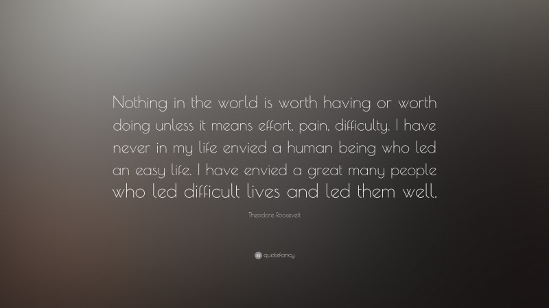 Theodore Roosevelt Quote: “Nothing in the world is worth having or worth doing unless it means effort, pain, difficulty. I have never in my life envied a human being who led an easy life. I have envied a great many people who led difficult lives and led them well.”