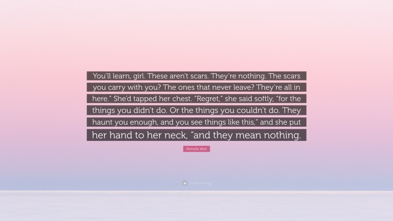 Michelle West Quote: “You’ll learn, girl. These aren’t scars. They’re nothing. The scars you carry with you? The ones that never leave? They’re all in here.” She’d tapped her chest. “Regret,” she said softly, “for the things you didn’t do. Or the things you couldn’t do. They haunt you enough, and you see things like this,” and she put her hand to her neck, “and they mean nothing.”