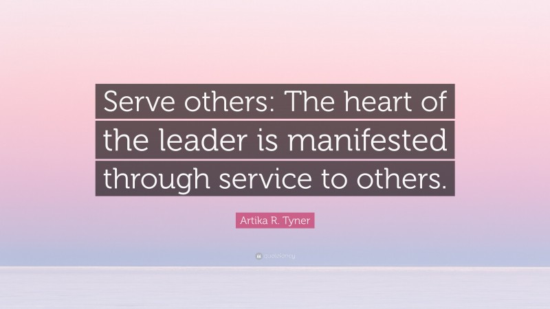 Artika R. Tyner Quote: “Serve others: The heart of the leader is manifested through service to others.”