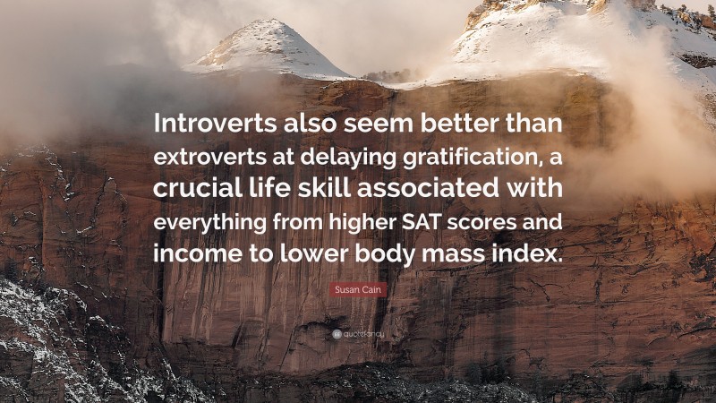 Susan Cain Quote: “Introverts also seem better than extroverts at delaying gratification, a crucial life skill associated with everything from higher SAT scores and income to lower body mass index.”