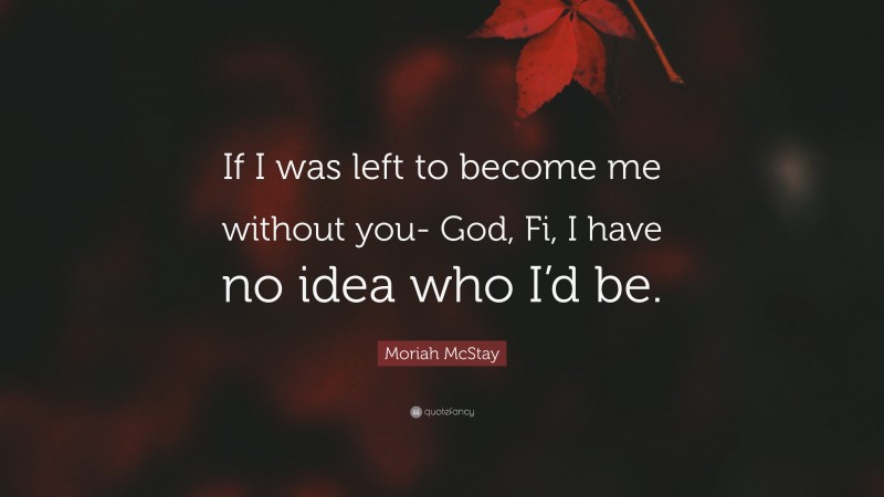 Moriah McStay Quote: “If I was left to become me without you- God, Fi, I have no idea who I’d be.”