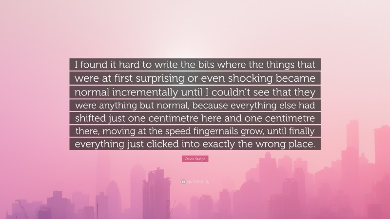 Olivia Sudjic Quote: “I found it hard to write the bits where the things that were at first surprising or even shocking became normal incrementally until I couldn’t see that they were anything but normal, because everything else had shifted just one centimetre here and one centimetre there, moving at the speed fingernails grow, until finally everything just clicked into exactly the wrong place.”