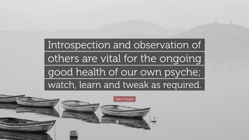 Sam Owen Quote: “Introspection and observation of others are vital for the ongoing good health of our own psyche; watch, learn and tweak as required.”