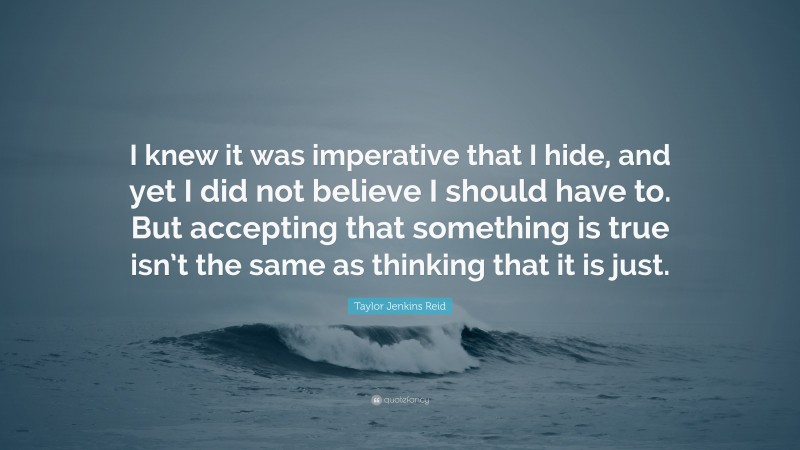 Taylor Jenkins Reid Quote: “I knew it was imperative that I hide, and yet I did not believe I should have to. But accepting that something is true isn’t the same as thinking that it is just.”