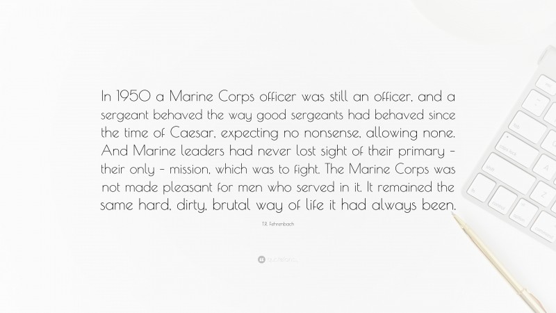 T.R. Fehrenbach Quote: “In 1950 a Marine Corps officer was still an officer, and a sergeant behaved the way good sergeants had behaved since the time of Caesar, expecting no nonsense, allowing none. And Marine leaders had never lost sight of their primary – their only – mission, which was to fight. The Marine Corps was not made pleasant for men who served in it. It remained the same hard, dirty, brutal way of life it had always been.”
