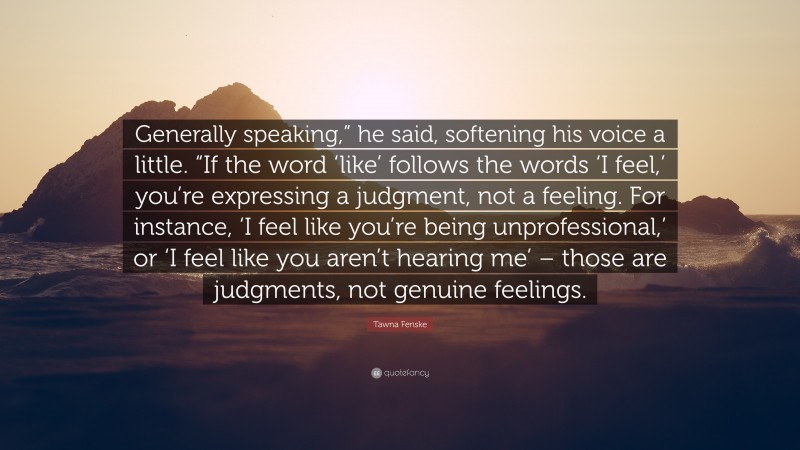 Tawna Fenske Quote: “Generally speaking,” he said, softening his voice a little. “If the word ‘like’ follows the words ‘I feel,’ you’re expressing a judgment, not a feeling. For instance, ‘I feel like you’re being unprofessional,’ or ‘I feel like you aren’t hearing me’ – those are judgments, not genuine feelings.”