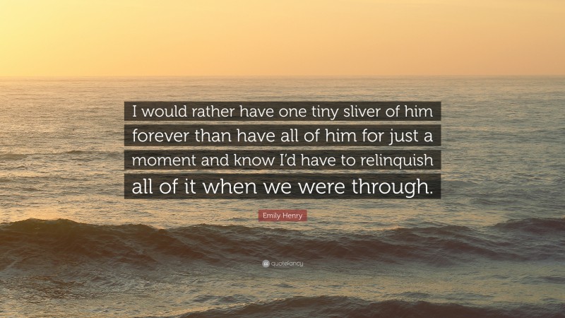 Emily Henry Quote: “I would rather have one tiny sliver of him forever than have all of him for just a moment and know I’d have to relinquish all of it when we were through.”