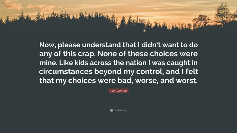Mark Garrison Quote: “Now, please understand that I didn’t want to do any of this crap. None of these choices were mine. Like kids across the nation I was caught in circumstances beyond my control, and I felt that my choices were bad, worse, and worst.”