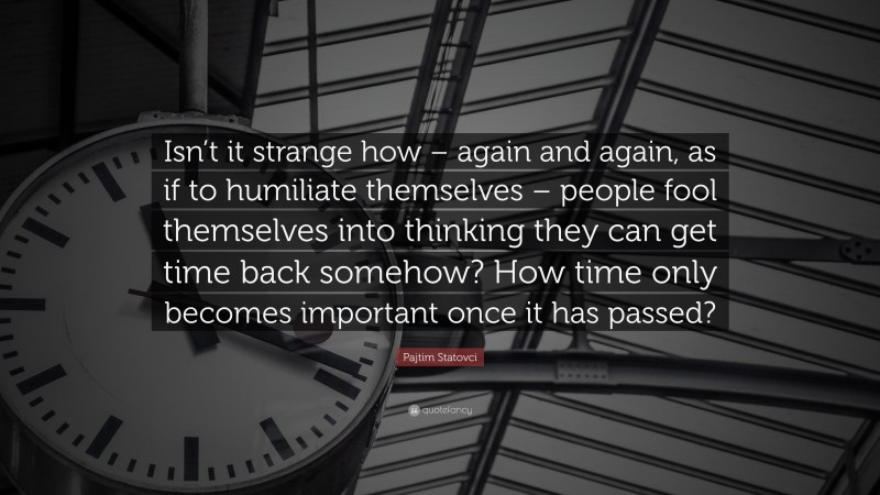 Pajtim Statovci Quote: “Isn’t it strange how – again and again, as if to humiliate themselves – people fool themselves into thinking they can get time back somehow? How time only becomes important once it has passed?”