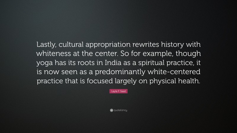 Layla F. Saad Quote: “Lastly, cultural appropriation rewrites history with whiteness at the center. So for example, though yoga has its roots in India as a spiritual practice, it is now seen as a predominantly white-centered practice that is focused largely on physical health.”