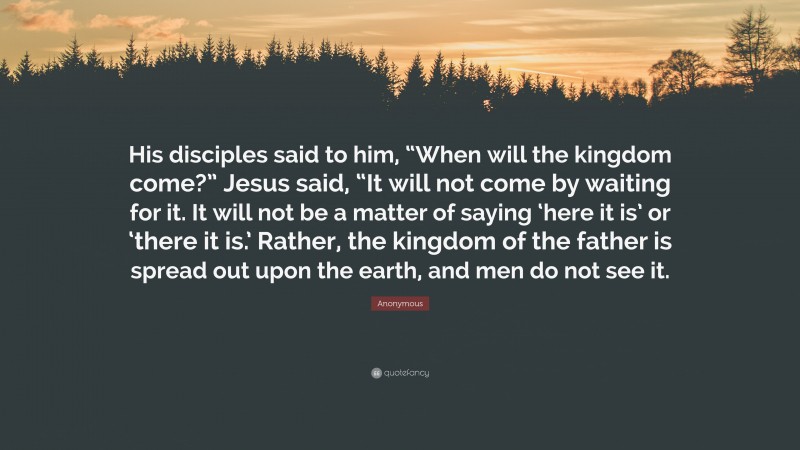 Anonymous Quote: “His disciples said to him, “When will the kingdom come?” Jesus said, “It will not come by waiting for it. It will not be a matter of saying ‘here it is’ or ‘there it is.’ Rather, the kingdom of the father is spread out upon the earth, and men do not see it.”