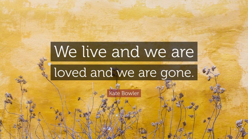 Kate Bowler Quote: “We live and we are loved and we are gone.”