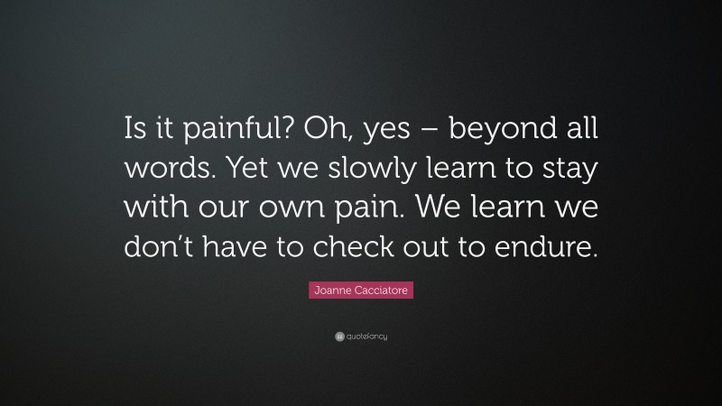 Joanne Cacciatore Quote: “Is it painful? Oh, yes – beyond all words. Yet we slowly learn to stay with our own pain. We learn we don’t have to check out to endure.”