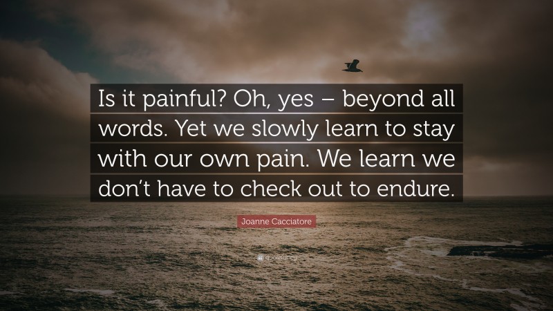 Joanne Cacciatore Quote: “Is it painful? Oh, yes – beyond all words. Yet we slowly learn to stay with our own pain. We learn we don’t have to check out to endure.”