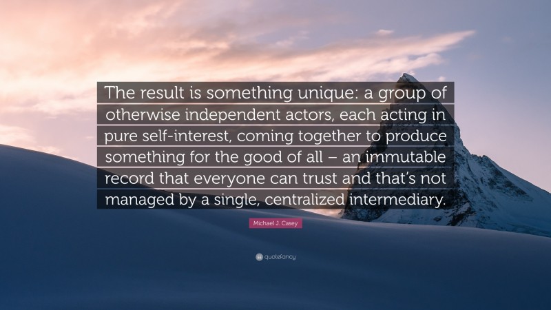 Michael J. Casey Quote: “The result is something unique: a group of otherwise independent actors, each acting in pure self-interest, coming together to produce something for the good of all – an immutable record that everyone can trust and that’s not managed by a single, centralized intermediary.”
