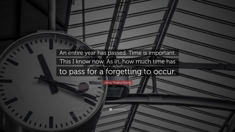 Jenny Tinghui Zhang Quote: “An entire year has passed. Time is important. This I know now. As in, how much time has to pass for a forgetting to occur.”