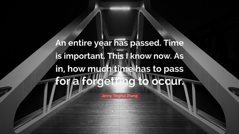 Jenny Tinghui Zhang Quote: “An entire year has passed. Time is important. This I know now. As in, how much time has to pass for a forgetting to occur.”