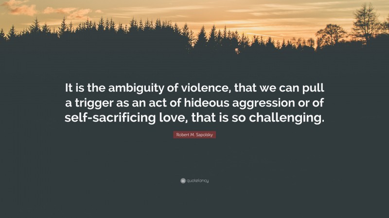 Robert M. Sapolsky Quote: “It is the ambiguity of violence, that we can pull a trigger as an act of hideous aggression or of self-sacrificing love, that is so challenging.”