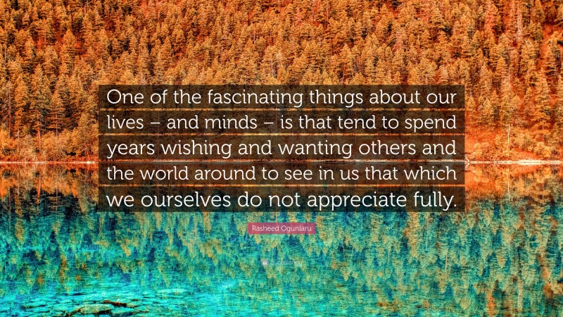 Rasheed Ogunlaru Quote: “One of the fascinating things about our lives – and minds – is that tend to spend years wishing and wanting others and the world around to see in us that which we ourselves do not appreciate fully.”