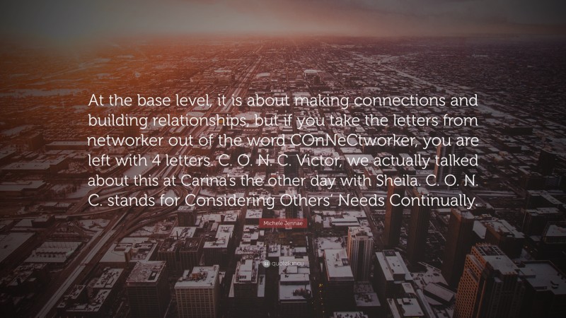 Michele Jennae Quote: “At the base level, it is about making connections and building relationships, but if you take the letters from networker out of the word COnNeCtworker, you are left with 4 letters. C. O. N. C. Victor, we actually talked about this at Carina’s the other day with Sheila. C. O. N. C. stands for Considering Others’ Needs Continually.”