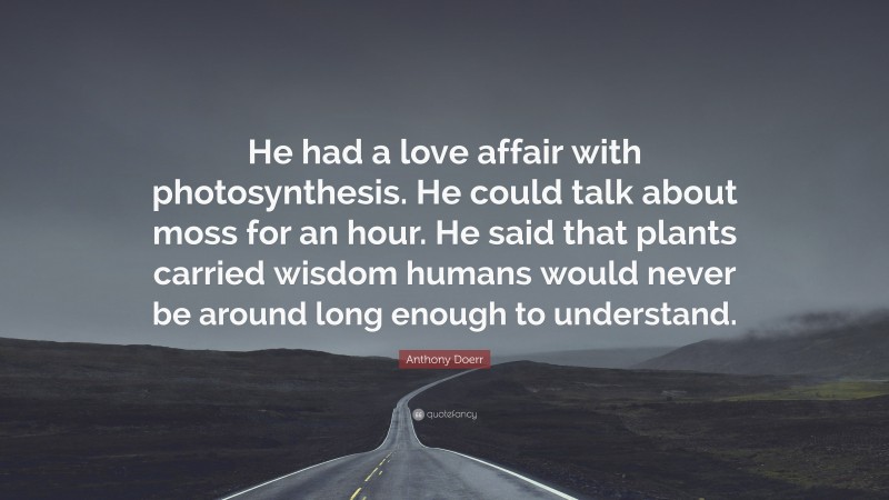 Anthony Doerr Quote: “He had a love affair with photosynthesis. He could talk about moss for an hour. He said that plants carried wisdom humans would never be around long enough to understand.”