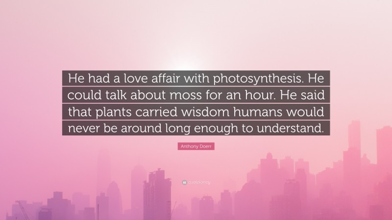 Anthony Doerr Quote: “He had a love affair with photosynthesis. He could talk about moss for an hour. He said that plants carried wisdom humans would never be around long enough to understand.”