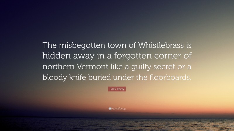 Jack Keely Quote: “The misbegotten town of Whistlebrass is hidden away in a forgotten corner of northern Vermont like a guilty secret or a bloody knife buried under the floorboards.”