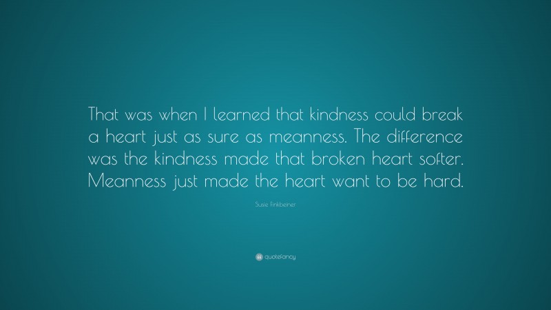 Susie Finkbeiner Quote: “That was when I learned that kindness could break a heart just as sure as meanness. The difference was the kindness made that broken heart softer. Meanness just made the heart want to be hard.”