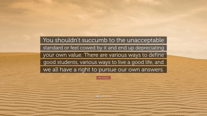 Kim Suhyun Quote: “You shouldn’t succumb to the unacceptable standard or feel cowed by it and end up depreciating your own value. There are various ways to define good students, various ways to live a good life, and we all have a right to pursue our own answers.”