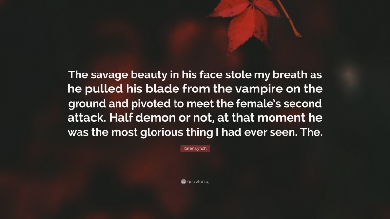 Karen Lynch Quote: “The savage beauty in his face stole my breath as he pulled his blade from the vampire on the ground and pivoted to meet the female’s second attack. Half demon or not, at that moment he was the most glorious thing I had ever seen. The.”