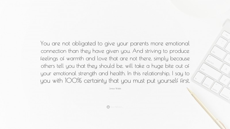 Jonice Webb Quote: “You are not obligated to give your parents more emotional connection than they have given you. And striving to produce feelings of warmth and love that are not there, simply because others tell you that they should be, will take a huge bite out of your emotional strength and health. In this relationship, I say to you with 100% certainty that you must put yourself first.”