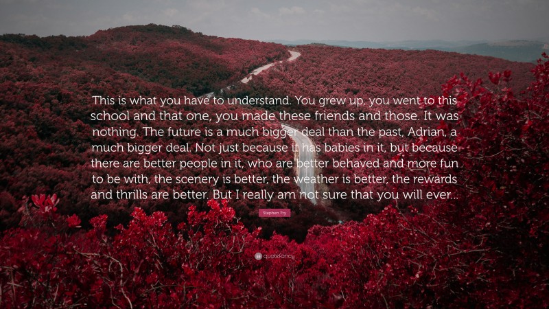 Stephen Fry Quote: “This is what you have to understand. You grew up, you went to this school and that one, you made these friends and those. It was nothing. The future is a much bigger deal than the past, Adrian, a much bigger deal. Not just because it has babies in it, but because there are better people in it, who are better behaved and more fun to be with, the scenery is better, the weather is better, the rewards and thrills are better. But I really am not sure that you will ever...”