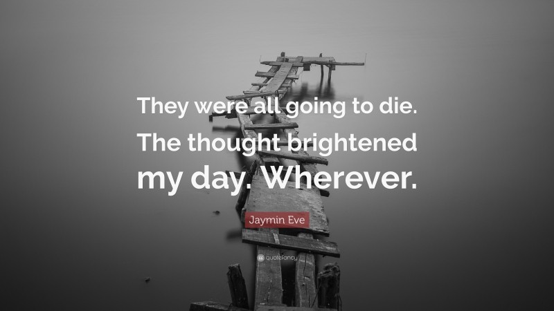 Jaymin Eve Quote: “They were all going to die. The thought brightened my day. Wherever.”