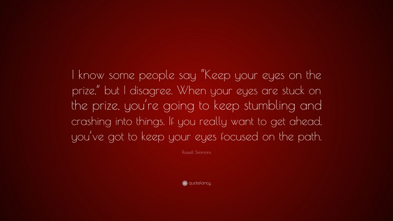 Russell Simmons Quote: “I know some people say “Keep your eyes on the prize,” but I disagree. When your eyes are stuck on the prize, you’re going to keep stumbling and crashing into things. If you really want to get ahead, you’ve got to keep your eyes focused on the path.”
