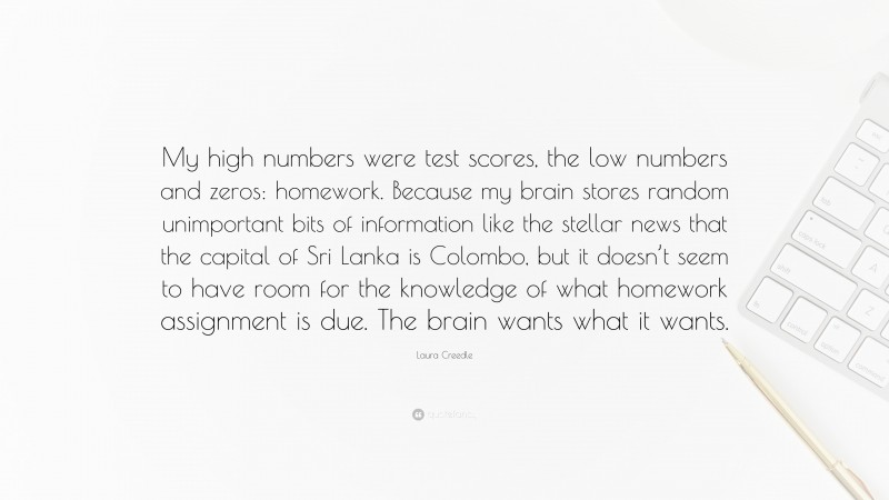 Laura Creedle Quote: “My high numbers were test scores, the low numbers and zeros: homework. Because my brain stores random unimportant bits of information like the stellar news that the capital of Sri Lanka is Colombo, but it doesn’t seem to have room for the knowledge of what homework assignment is due. The brain wants what it wants.”