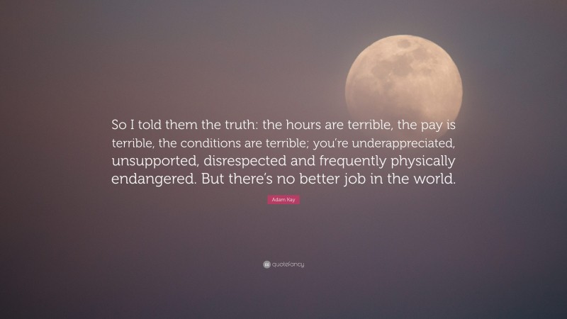 Adam Kay Quote: “So I told them the truth: the hours are terrible, the pay is terrible, the conditions are terrible; you’re underappreciated, unsupported, disrespected and frequently physically endangered. But there’s no better job in the world.”