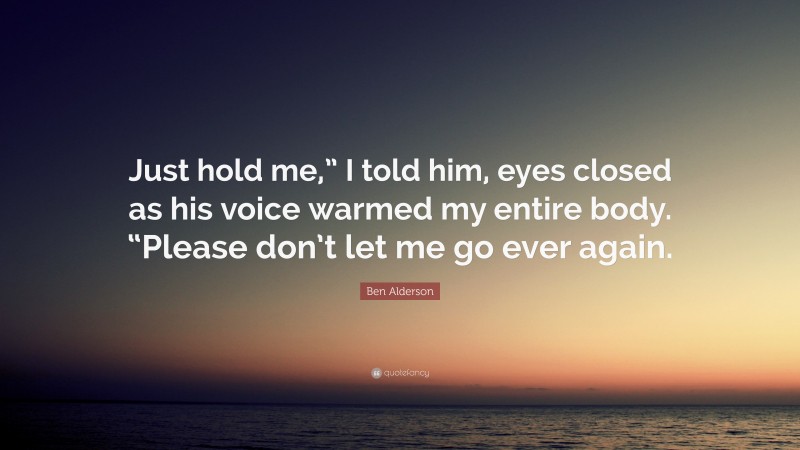 Ben Alderson Quote: “Just hold me,” I told him, eyes closed as his voice warmed my entire body. “Please don’t let me go ever again.”