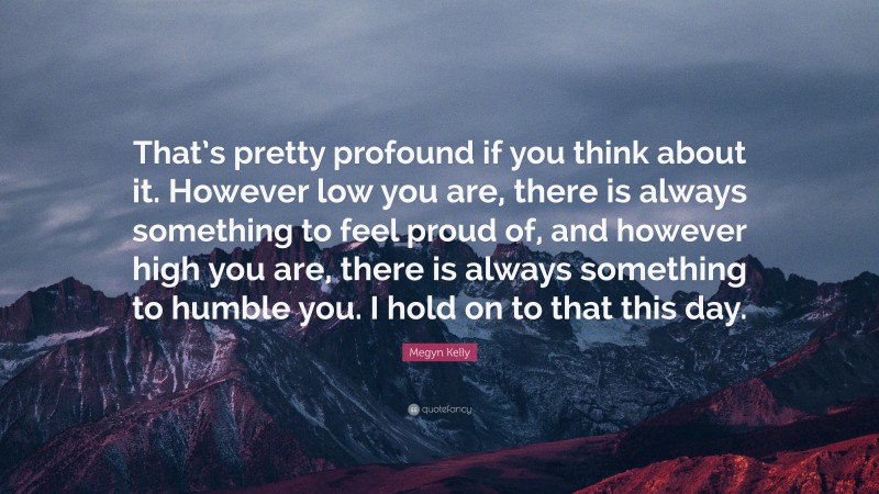 Megyn Kelly Quote: “That’s pretty profound if you think about it. However low you are, there is always something to feel proud of, and however high you are, there is always something to humble you. I hold on to that this day.”
