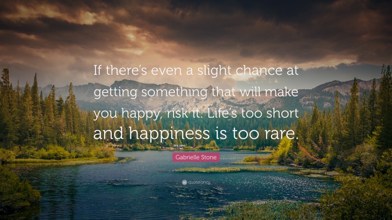 Gabrielle Stone Quote: “If there’s even a slight chance at getting something that will make you happy, risk it. Life’s too short and happiness is too rare.”